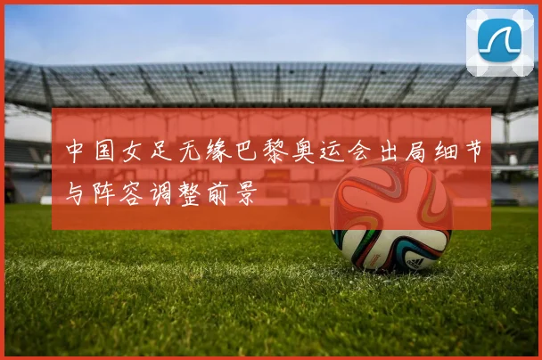 中国女足无缘巴黎奥运会出局细节与阵容调整前景