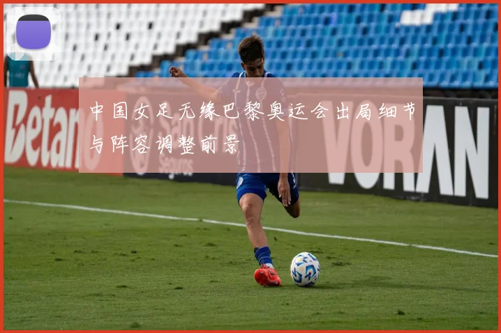 中国女足无缘巴黎奥运会出局细节与阵容调整前景