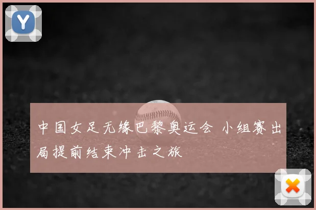中国女足无缘巴黎奥运会 小组赛出局提前结束冲击之旅