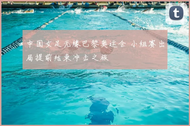 中国女足无缘巴黎奥运会 小组赛出局提前结束冲击之旅